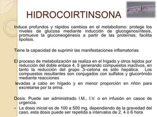 HIDROCOIRTINSONA
Induce profundos y rápidos cambios en el metabolismo: protege los
   niveles de glucosa mediante inducción de glucogenosíntesis,
   promueve la gluconeogénesis a partir de las proteínas; facilita
   lipolisis.

Tiene la capacidad de suprimir las manifestaciones inflamatorias

El proceso de metabolización se realiza en el hígado y otros tejidos por
   reducción del doble enlace 4, 5 generando compuestos inactivos, en
   tanto la reducción del grupo 3–cetona es sólo hepática. Los
   compuestos resultantes son conjugados con sulfatos y glucorónido
   mediante reacciones
levadas a cabo en hígado y en menor proporción en riñón para
   excretarse por la orina.

Dosis: Puede ser administrado I.M., I.V. o en infusión en casos de
  urgencia.
 La dosis inicial es de 100 a 500 mg, dependiendo de la gravedad del
  caso, esta dosis puede ser repetida a intervalos de 2, 4 o 6 hora
 