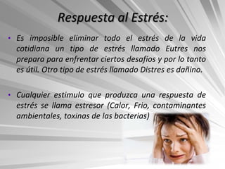 Respuesta al Estrés:
• Es imposible eliminar todo el estrés de la vida
  cotidiana un tipo de estrés llamado Eutres nos
  prepara para enfrentar ciertos desafíos y por lo tanto
  es útil. Otro tipo de estrés llamado Distres es dañino.

• Cualquier estimulo que produzca una respuesta de
  estrés se llama estresor (Calor, Frio, contaminantes
  ambientales, toxinas de las bacterias)
 