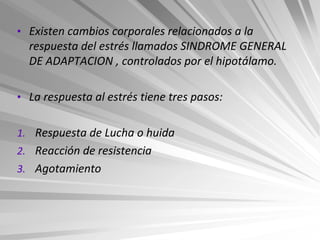 • Existen cambios corporales relacionados a la
  respuesta del estrés llamados SINDROME GENERAL
  DE ADAPTACION , controlados por el hipotálamo.

• La respuesta al estrés tiene tres pasos:


1. Respuesta de Lucha o huida
2. Reacción de resistencia
3. Agotamiento
 