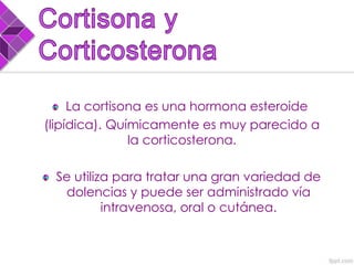 La cortisona es una hormona esteroide
(lipídica). Químicamente es muy parecido a
la corticosterona.
Se utiliza para tratar una gran variedad de
dolencias y puede ser administrado vía
intravenosa, oral o cutánea.
 