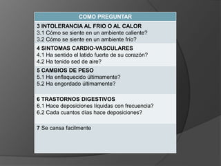 COMO PREGUNTAR
3 INTOLERANCIA AL FRIO O AL CALOR
3.1 Cómo se siente en un ambiente caliente?
3.2 Cómo se siente en un ambiente frío?
4 SINTOMAS CARDIO-VASCULARES
4.1 Ha sentido el latido fuerte de su corazón?
4.2 Ha tenido sed de aire?
5 CAMBIOS DE PESO
5.1 Ha enflaquecido últimamente?
5.2 Ha engordado últimamente?
6 TRASTORNOS DIGESTIVOS
6.1 Hace deposiciones líquidas con frecuencia?
6.2 Cada cuantos días hace deposiciones?
7 Se cansa facilmente
 