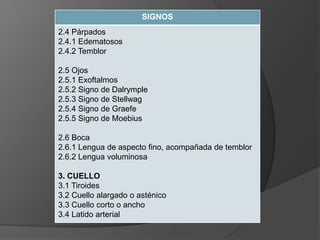 SIGNOS
2.4 Párpados
2.4.1 Edematosos
2.4.2 Temblor
2.5 Ojos
2.5.1 Exoftalmos
2.5.2 Signo de Dalrymple
2.5.3 Signo de Stellwag
2.5.4 Signo de Graefe
2.5.5 Signo de Moebius
2.6 Boca
2.6.1 Lengua de aspecto fino, acompañada de temblor
2.6.2 Lengua voluminosa
3. CUELLO
3.1 Tiroides
3.2 Cuello alargado o asténico
3.3 Cuello corto o ancho
3.4 Latido arterial
 