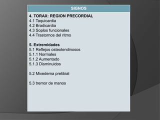 SIGNOS
4. TORAX: REGION PRECORDIAL
4.1 Taquicardia
4.2 Bradicardia
4.3 Soplos funcionales
4.4 Trastornos del ritmo
5. Extremidades
5.1 Reflejos osteotendinosos
5.1.1 Normales
5.1.2 Aumentado
5.1.3 Disminuidos
5.2 Mixedema pretibial
5.3 tremor de manos
 