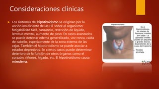 Consideraciones clínicas
 Los síntomas del hipotiroidismo se originan por la
acción insuficiente de las HT sobre el organismo:
fatigabilidad fácil, cansancio, retención de líquido,
lentitud mental, aumento de peso. En casos avanzados
se puede detectar edema generalizado, voz ronca, caída
de cabello, especialmente de la zona externa de las
cejas. También el hipotiroidismo se puede asociar a
estados depresivos. En ciertos casos puede determinar
deterioro de la función de otros órganos como el
corazón, riñones, hígado, etc. El hipotiroidismo causa
mixedema.
 