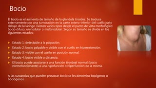 Bocio
El bocio es el aumento de tamaño de la glándula tiroides. Se traduce
externamente por una tumoración en la parte antero-inferior del cuello justo
debajo de la laringe. Existen varios tipos desde el punto de vista morfológico:
bocio difuso, uninodular o multinodular. Según su tamaño se divide en los
siguientes estados:
 Estado 1: detectable a la palpación.
 Estado 2: bocio palpable y visible con el cuello en hiperextensión.
 Estado 3: visible con el cuello en posición normal.
 Estado 4: bocio visible a distancia.
 El bocio puede asociarse a una función tiroideal normal (bocio
normofuncionante) a una hipofunción o hiperfunción de la misma.
A las sustancias que pueden provocar bocio se les denomina bocígenos o
bociógenos.
 