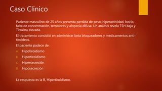 Caso Clínico
Paciente masculino de 25 años presenta perdida de peso, hiperactividad, bocio,
falta de concentración, temblores y alopecia difusa. Un análisis revela TSH baja y
Tiroxina elevada.
El tratamiento consistió en administrar beta bloqueadores y medicamentos anti-
tiroideos.
El paciente padece de:
A. Hipotiroidismo
B. Hipertiroidismo
C. Hipersecreción
D. Hiposecreción
La respuesta es la B, Hipertiroidismo.
 