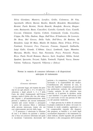 – 2 –
Silvia Giordano, Mantero, Lorefice, Grillo, Colonnese, Di Vita,
Agostinelli, Alberti, Baroni, Basilio, Battelli, Benedetti, Massimiliano
Bernini, Paolo Bernini, Nicola Bianchi, Bonafede, Brescia, Brugne-
rotto, Businarolo, Busto, Cancelleri, Cariello, Carinelli, Caso, Castelli,
Cecconi, Chimienti, Ciprini, Colletti, Cominardi, Corda, Cozzolino,
Crippa, Da Villa, Dadone, Daga, Dall’Osso, D’Ambrosio, De Lorenzis,
De Rosa, Del Grosso, Della Valle, Dell’Orco, Di Battista, Di
Benedetto, Luigi Di Maio, Manlio Di Stefano, Dieni, D’Incà, D’Uva,
Fantinati, Ferraresi, Fico, Fraccaro, Frusone, Gagnarli, Gallinella,
Luigi Gallo, Grande, L’Abbate, Liuzzi, Lombardi, Lupo, Mannino,
Marzana, Micillo, Nesci, Nuti, Parentela, Pesco, Petraroli, Pisano,
Rizzo, Paolo Nicoló Romano, Ruocco, Sarti, Scagliusi, Sibilia, Sorial,
Spadoni, Spessotto, Terzoni, Tofalo, Toninelli, Tripiedi, Vacca, Simone
Valente, Vallascas, Vignaroli, Villarosa e Zolezzi:
Norme in materia di consenso informato e di disposizioni
anticipate di trattamento
Art. 1.
(Consenso informato)
1. La presente legge, nel rispetto dei prin-
cìpi di cui agli articoli 2, 13 e 32 della Co-
stituzione e degli articoli 1, 2 e 3 della
Carta dei diritti fondamentali dell’Unione
europea, tutela il diritto alla vita, alla salute,
alla dignità e all’autodeterminazione della
persona e stabilisce che nessun trattamento
sanitario può essere iniziato o proseguito
se privo del consenso libero e informato
della persona interessata, tranne che nei
casi espressamente previsti dalla legge.
2. È promossa e valorizzata la relazione
di cura e di fiducia tra paziente e medico
che si basa sul consenso informato nel quale
si incontrano l’autonomia decisionale del
paziente e la competenza, l’autonomia pro-
fessionale e la responsabilità del medico.
Contribuiscono alla relazione di cura, in
base alle rispettive competenze, gli esercenti
una professione sanitaria che compongono
l’équipe sanitaria. In tale relazione sono
coinvolti, se il paziente lo desidera, anche
i suoi familiari o la parte dell’unione civile
o il convivente ovvero una persona di fidu-
cia del paziente medesimo.
3. Ogni persona ha il diritto di conoscere
le proprie condizioni di salute e di essere in-
formata in modo completo, aggiornato e a
lei comprensibile riguardo alla diagnosi,
alla prognosi, ai benefìci e ai rischi degli
accertamenti diagnostici e dei trattamenti sa-
nitari indicati, nonché riguardo alle possibili
alternative e alle conseguenze dell’eventuale
��
�
�
�
�
�
�
�
�
�
�
�
�
�
�
�
�
�
�
�
�
�
�
�
�
�
�
�
�
�
�
�
�
�
�
�
��
�
�
�
�
�
�
�
�
�
�
�
�
�
�
�
�
�
�
�
�
�
�
�
�
�
�
�
�
�
�
�
�
�
�
�
 