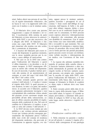 – 5 –
nitari. Indica altresì una persona di sua fidu-
cia, di seguito denominata «fiduciario», che
ne faccia le veci e la rappresenti nelle rela-
zioni con il medico e con le strutture sanita-
rie.
2. Il fiduciario deve essere una persona
maggiorenne e capace di intendere e di vo-
lere. L’accettazione della nomina da parte
del fiduciario avviene attraverso la sottoscri-
zione delle DAT o con atto successivo, che
è allegato alle DAT. Al fiduciario è rila-
sciata una copia delle DAT. Il fiduciario
può rinunciare alla nomina con atto scritto,
che è comunicato al disponente.
3. L’incarico del fiduciario può essere re-
vocato dal disponente in qualsiasi momento,
con le stesse modalità previste per la no-
mina e senza obbligo di motivazione.
4. Nel caso in cui le DAT non conten-
gano l’indicazione del fiduciario o questi
vi abbia rinunciato o sia deceduto o sia di-
venuto incapace, le DAT mantengono effi-
cacia in merito alle volontà del disponente.
In caso di necessità, il giudice tutelare prov-
vede alla nomina di un amministratore di
sostegno, ai sensi del capo I del titolo XII
del libro I del codice civile.
5. Fermo restando quanto previsto dal
comma 6 dell’articolo 1, il medico è tenuto
al rispetto delle DAT, le quali possono es-
sere disattese, in tutto o in parte, dal medico
stesso, in accordo con il fiduciario, qualora
esse appaiano palesemente incongrue o non
corrispondenti alla condizione clinica attuale
del paziente ovvero sussistano terapie non
prevedibili all’atto della sottoscrizione, ca-
paci di offrire concrete possibilità di miglio-
ramento delle condizioni di vita. Nel caso di
conflitto tra il fiduciario e il medico, si pro-
cede ai sensi del comma 5 dell’articolo 3.
6. Le DAT devono essere redatte per atto
pubblico o per scrittura privata autenticata
ovvero per scrittura privata consegnata per-
sonalmente dal disponente presso l’ufficio
dello stato civile del comune di residenza
del disponente medesimo, che provvede al-
l’annotazione in apposito registro, ove isti-
tuito, oppure presso le strutture sanitarie,
qualora ricorrano i presupposti di cui al
comma 7. Sono esenti dall’obbligo di regi-
strazione, dall’imposta di bollo e da qual-
siasi altro tributo, imposta, diritto e tassa.
Nel caso in cui le condizioni fisiche del pa-
ziente non lo consentano, le DAT possono
essere espresse attraverso videoregistrazione
o dispositivi che consentano alla persona
con disabilità di comunicare. Con le mede-
sime forme esse sono rinnovabili, modifica-
bili e revocabili in ogni momento. Nei casi
in cui ragioni di emergenza e urgenza impe-
dissero di procedere alla revoca delle DAT
con le forme previste dai periodi precedenti,
queste possono essere revocate con dichiara-
zione verbale raccolta o videoregistrata da
un medico, con l’assistenza di due testi-
moni.
7. Le regioni che adottano modalità tele-
matiche di gestione della cartella clinica o
il fascicolo sanitario elettronico o altre mo-
dalità informatiche di gestione dei dati del
singolo iscritto al Servizio sanitario nazio-
nale possono, con proprio atto, regolamen-
tare la raccolta di copia delle DAT, com-
presa l’indicazione del fiduciario, e il loro
inserimento nella banca dati, lasciando co-
munque al firmatario la libertà di scegliere
se darne copia o indicare dove esse siano
reperibili.
8. Entro sessanta giorni dalla data di en-
trata in vigore della presente legge, il Mini-
stero della salute, le regioni e le aziende sa-
nitarie provvedono a informare della possi-
bilità di redigere le DAT in base alla pre-
sente legge, anche attraverso i rispettivi siti
internet.
Art. 5.
(Pianificazione condivisa delle cure)
1. Nella relazione tra paziente e medico
di cui all’articolo 1, comma 2, rispetto all’e-
volversi delle conseguenze di una patologia
��
�
�
��
�
�
�
�
�
�
�
�
�
�
�
�
�
�
�
�
�
�
�
�
�
�
�
�
�
�
�
�
�
�
�
�
�
�
�
�
�
�
�
�
�
�
�
�
�
�
�
�
�
�
�
�
�
�
�
�
�
�
�
�
�
�
�
�
�
�
�
�
�
�
�
�
�
�
�
�
�
�
�
�
�
�
�
�
�
�
�
�
�
�
�
�
�
�
��
�
�
�
�
�
�
�
�
�
�
�
�
�
�
�
�
�
�
�
�
�
�
�
�
�
�
�
�
�
�
�
�
�
�
�
�
�
�
�
�
�
�
�
�
�
�
�
�
�
�
�
�
�
�
�
�
�
�
�
�
�
�
�
�
�
�
�
�
�
�
�
�
�
�
�
�
�
�
�
�
�
�
�
�
�
�
�
�
�
�
�
�
�
�
 