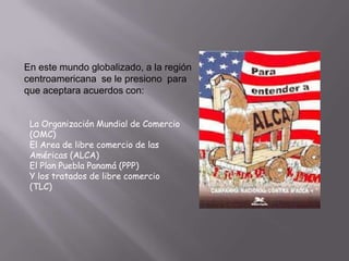 En este mundo globalizado, a la región
centroamericana se le presiono para
que aceptara acuerdos con:
La Organización Mundial de Comercio
(OMC)
El Area de libre comercio de las
Américas (ALCA)
El Plan Puebla Panamá (PPP)
Y los tratados de libre comercio
(TLC)

 