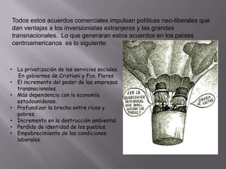 Todos estos acuerdos comerciales impulsan políticas neo-liberales que
dan ventajas a los inversionistas extranjeros y las grandes
transnacionales. Lo que generaran estos acuerdos en los países
centroamericanos es lo siguiente:

• La privatización de los servicios sociales.
En gobiernos de Cristiani y Fco. Flores
• El incremento del poder de las empresas
transnacionales.
• Más dependencia con la economía
estadounidense.
• Profundizar la brecha entre ricos y
pobres.
• Incremento en la destrucción ambiental.
• Perdida de identidad de los pueblos.
• Empobrecimiento de las condiciones
laborales.

 