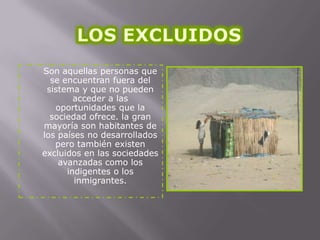 Son aquellas personas que
se encuentran fuera del
sistema y que no pueden
acceder a las
oportunidades que la
sociedad ofrece. la gran
mayoría son habitantes de
los países no desarrollados
pero también existen
excluidos en las sociedades
avanzadas como los
indigentes o los
inmigrantes.

 