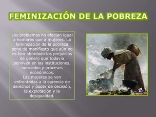 Los problemas no afectan igual
a hombres que a mujeres. La
feminización de la pobreza
pone de manifiesto que aún no
es han abordado los prejuicios
de género que todavía
perviven en las instituciones,
mercados y procesos
económicos.
Las mujeres se ven
enfrentadas a la carencia de
derechos y poder de decisión,
la explotación y la
desigualdad.

 