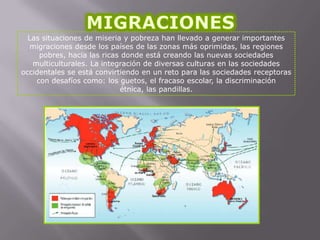Las situaciones de miseria y pobreza han llevado a generar importantes
migraciones desde los países de las zonas más oprimidas, las regiones
pobres, hacia las ricas donde está creando las nuevas sociedades
multiculturales. La integración de diversas culturas en las sociedades
occidentales se está convirtiendo en un reto para las sociedades receptoras
con desafíos como: los guetos, el fracaso escolar, la discriminación
étnica, las pandillas.

 