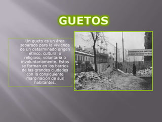 Un gueto es un área
separada para la vivienda
de un determinado origen
étnico, cultural o
religioso, voluntaria o
involuntariamente. Estos
se forman en los barrios
de las grandes ciudades
con la consiguiente
marginación de sus
habitantes.

 