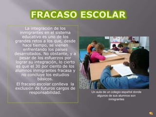 La integración de los
inmigrantes en el sistema
educativo es uno de los
grandes retos a los que, desde
hace tiempo, se vienen
enfrentando los países
desarrollados. No obstante, y a
pesar de los esfuerzos por
lograr su integración, lo cierto
es que el 30 por ciento de los
alumnos inmigrantes fracasa y
no concluye los estudios
básicos.
El fracaso escolar conlleva la
exclusión de futuros cargos de
responsabilidad.

Un aula de un colegio español donde
algunos de sus alumnos son
inmigrantes

 