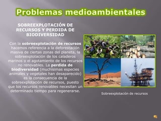 SOBREEXPLOTACIÓN DE
RECURSOS Y PERDIDA DE
BIODIVERSIDAD
Con la sobreexplotación de recursos
hacemos referencia a la deforestación
masiva de ciertas zonas del planeta, la
sobreexplotación de los caladeros
marinos o el agotamiento de los recursos
no renovables. La perdida de
biodiversidad (muchísimas especies
animales y vegetales han desaparecido)
es la consecuencia de la
sobreexplotación de recursos, puesto
que los recursos renovables necesitan un
determinado tiempo para regenerarse.

Sobreexplotación de recursos

 