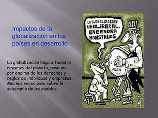 Impactos de la
globalización en los
países en desarrollo
La globalización llega a todos lo
rincones del planeta, pasando
por encima de los derechos y
reglas de individuos y empresas.
Muchas veces pasa sobre la
soberanía de los pueblos.

 