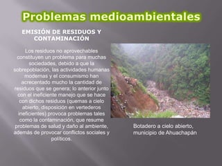 EMISIÓN DE RESIDUOS Y
CONTAMINACIÓN
Los residuos no aprovechables
constituyen un problema para muchas
sociedades, debido a que la
sobrepoblación, las actividades humanas
modernas y el consumismo han
acrecentado mucho la cantidad de
residuos que se genera; lo anterior junto
con el ineficiente manejo que se hace
con dichos residuos (quemas a cielo
abierto, disposición en vertederos
ineficientes) provoca problemas tales
como la contaminación, que resume
problemas de salud y daño al ambiente,
además de provocar conflictos sociales y
políticos.

Botadero a cielo abierto,
municipio de Ahuachapán

 