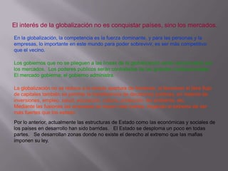 El interés de la globalización no es conquistar países, sino los mercados.
En la globalización, la competencia es la fuerza dominante, y para las personas y la
empresas, lo importante en este mundo para poder sobrevivir, es ser más competitivo
que el vecino.
Los gobiernos que no se plieguen a las líneas de la globalización serán sancionados por
los mercados. Los poderes públicos serán contratistas de las grandes multinacionales.
El mercado gobierna; el gobierno administra.
La globalización no se reduce a la simple apertura de fronteras, al favorecer el libre flujo
de capitales también se permite la transferencia de decisiones políticas, en materia de
inversiones, empleo, salud, educación, cultura, protección del ambiente, etc.
Mediante las fusiones las empresas se hacen más fuertes, llegando al extremo de ser
más fuertes que los estado.
Por lo anterior, actualmente las estructuras de Estado como las económicas y sociales de
los países en desarrollo han sido barridas. El Estado se desploma un poco en todas
partes. Se desarrollan zonas donde no existe el derecho al extremo que las mafias
imponen su ley.

 