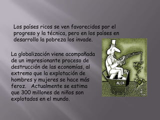 Los países ricos se ven favorecidos por el
progreso y la técnica, pero en los países en
desarrollo la pobreza los invade.
La globalización viene acompañada
de un impresionante proceso de
destrucción de las economías, al
extremo que la explotación de
hombres y mujeres se hace más
feroz. Actualmente se estima
que 300 millones de niños son
explotados en el mundo.

 