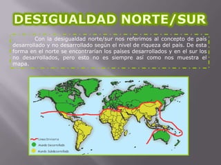 Con la desigualdad norte/sur nos referimos al concepto de país
desarrollado y no desarrollado según el nivel de riqueza del país. De esta
forma en el norte se encontrarían los países desarrollados y en el sur los
no desarrollados, pero esto no es siempre así como nos muestra el
mapa.

 