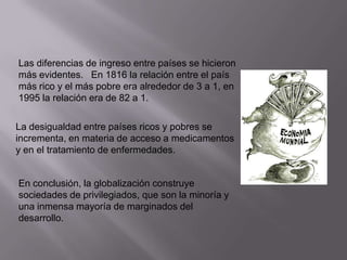 Las diferencias de ingreso entre países se hicieron
más evidentes. En 1816 la relación entre el país
más rico y el más pobre era alrededor de 3 a 1, en
1995 la relación era de 82 a 1.
La desigualdad entre países ricos y pobres se
incrementa, en materia de acceso a medicamentos
y en el tratamiento de enfermedades.

En conclusión, la globalización construye
sociedades de privilegiados, que son la minoría y
una inmensa mayoría de marginados del
desarrollo.

 