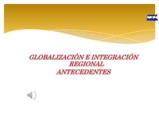 GLOBALIZACIÓN E INTEGRACIÓN
REGIONAL
ANTECEDENTES

 