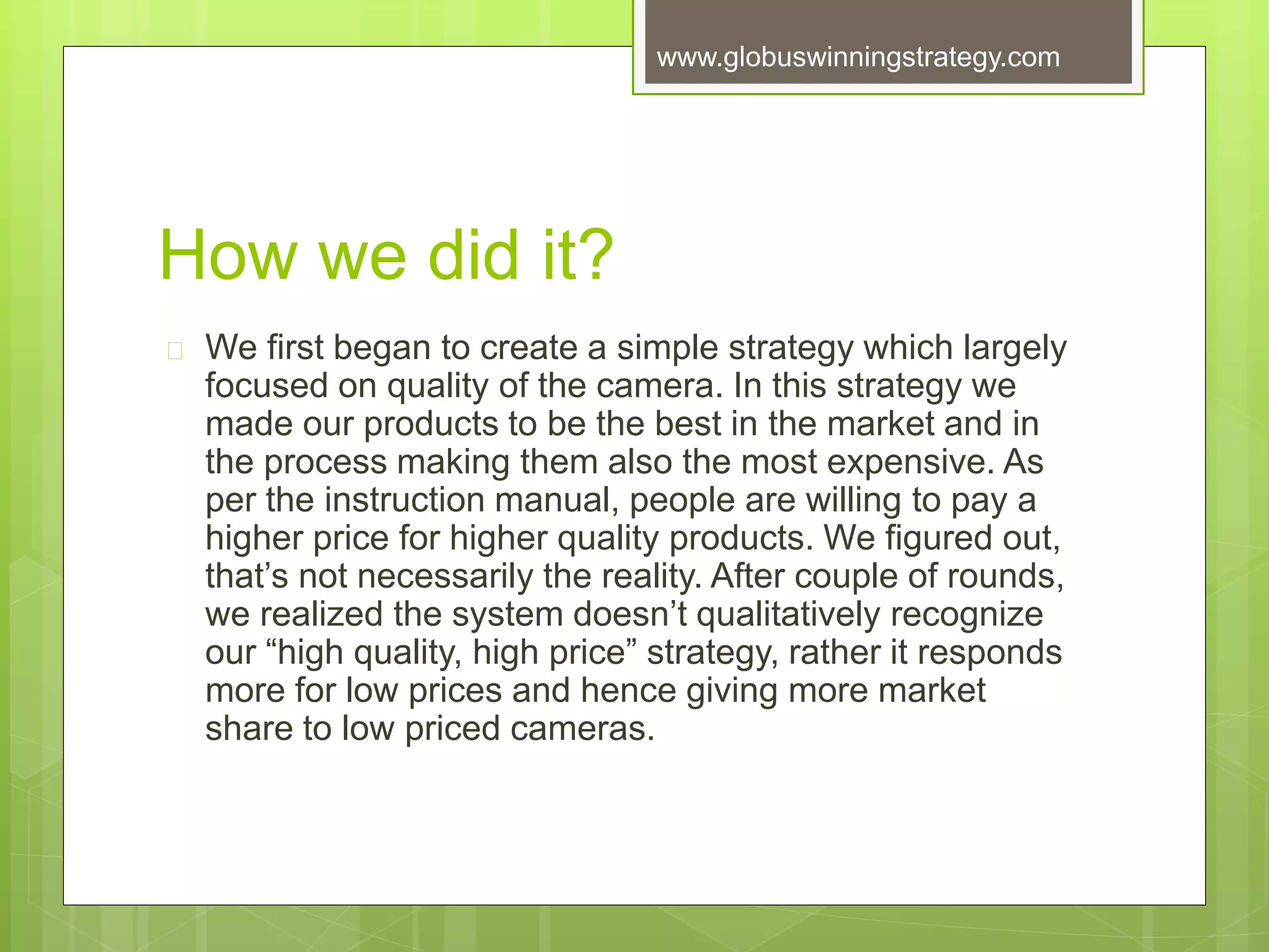 www.globuswinningstrategy.com
How we did it?
 We first began to create a simple strategy which largely
focused on quality of the camera. In this strategy we
made our products to be the best in the market and in
the process making them also the most expensive. As
per the instruction manual, people are willing to pay a
higher price for higher quality products. We figured out,
that’s not necessarily the reality. After couple of rounds,
we realized the system doesn’t qualitatively recognize
our “high quality, high price” strategy, rather it responds
more for low prices and hence giving more market
share to low priced cameras.
 