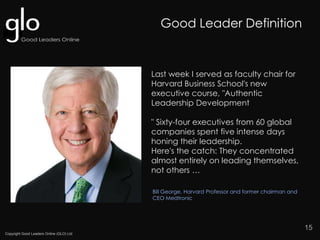 Copyright Good Leaders Online (GLO) Ltd
15
Bill George, Harvard Professor and former chairman and
CEO Medtronic
Last week I served as faculty chair for
Harvard Business School's new
executive course, "Authentic
Leadership Development
" Sixty-four executives from 60 global
companies spent five intense days
honing their leadership.
Here's the catch: They concentrated
almost entirely on leading themselves,
not others …
Good Leader Definition
 