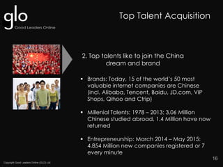 Copyright Good Leaders Online (GLO) Ltd
16
2. Top talents like to join the China
dream and brand
Top Talent Acquisition
 Brands: Today, 15 of the world’s 50 most
valuable internet companies are Chinese
(incl. Alibaba, Tencent, Baidu, JD.com, VIP
Shops, Qihoo and Ctrip)
 Millenial Talents: 1978 – 2013: 3.06 Million
Chinese studied abroad, 1.4 Million have now
returned
 Entrepreneurship: March 2014 – May 2015:
4.854 Million new companies registered or 7
every minute
 