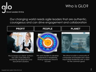 Copyright Good Leaders Online (GLO) Ltd
Our changing world needs agile leaders that are authentic,
courageous and can drive engagement and collaboration
PLANETPEOPLEPROFIT
We increase our clients’ bottom-
line with more effective
leadership development and
recruitment solutions
We assist leaders to develop
authenticity in leadership,
finding happiness beyond
success
We strive to build a community of
companies and leaders that value
responsible leadership with a vision
for the common good
OUR PURPOSE
2
Who is GLO?
 