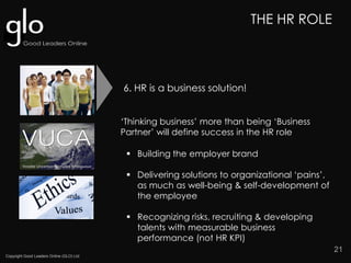 Copyright Good Leaders Online (GLO) Ltd
21
‘Thinking business’ more than being ‘Business
Partner’ will define success in the HR role
THE HR ROLE
 Building the employer brand
 Delivering solutions to organizational ‘pains’,
as much as well-being & self-development of
the employee
 Recognizing risks, recruiting & developing
talents with measurable business
performance (not HR KPI)
6. HR is a business solution!
 