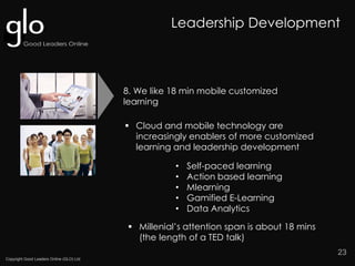 Copyright Good Leaders Online (GLO) Ltd
23
 Cloud and mobile technology are
increasingly enablers of more customized
learning and leadership development
• Self-paced learning
• Action based learning
• Mlearning
• Gamified E-Learning
• Data Analytics
8. We like 18 min mobile customized
learning
 Millenial’s attention span is about 18 mins
(the length of a TED talk)
Leadership Development
 