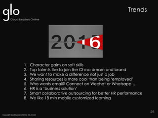 Copyright Good Leaders Online (GLO) Ltd
25
1. Character gains on soft skills
2. Top talents like to join the China dream and brand
3. We want to make a difference not just a job
4. Sharing resources is more cool than being ‘employed’
5. Who wants email? Connect on Wechat or Whatsapp …
6. HR is a ‘business solution’
7. Smart collaborative outsourcing for better HR performance
8. We like 18 min mobile customized learning
Trends
 
