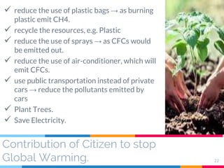 Contribution of Citizen to stop
Global Warming. 22
 reduce the use of plastic bags → as burning
plastic emit CH4.
 recycle the resources, e.g. Plastic
 reduce the use of sprays → as CFCs would
be emitted out.
 reduce the use of air-conditioner, which will
emit CFCs.
 use public transportation instead of private
cars → reduce the pollutants emitted by
cars
 Plant Trees.
 Save Electricity.
 