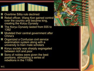 Overtime Sillia rule declined Rebel officer, Wang Kon gained control over the country and became king, creating the Koryu Dynasty The Koryu Dynasty lasted from 935 to 1392 Modeled their central government after China’s Organized a Confucian civil service examination system along with a university to train male scholars Koryu society was sharply segregated between rich and poor Sons of nobles were given the best positions, stimulating a series of rebellions in the 1100s M.C. __  ____  ______ 