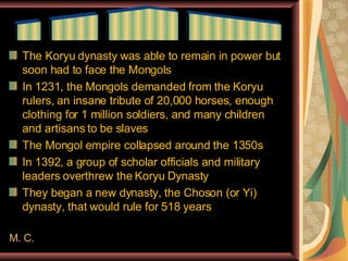 The Koryu dynasty was able to remain in power but soon had to face the Mongols In 1231, the Mongols demanded from the Koryu rulers, an insane tribute of 20,000 horses, enough clothing for 1 million soldiers, and many children and artisans to be slaves The Mongol empire collapsed around the 1350s In 1392, a group of scholar officials and military leaders overthrew the Koryu Dynasty They began a new dynasty, the Choson (or Yi) dynasty, that would rule for 518 years M. C. __  ____  ______  ________ 