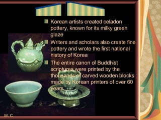 M. C. Korean artists created celadon pottery, known for its milky green glaze Writers and scholars also create fine pottery and wrote the first national history of Korea The entire canon of Buddhist scriptures were printed by the thousands of carved wooden blocks made by Korean printers of over 60 years ____  ______ 