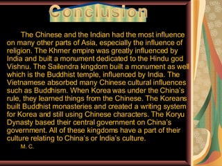 The Chinese and the Indian had the most influence on many other parts of Asia, especially the influence of religion. The Khmer empire was greatly influenced by India and built a monument dedicated to the Hindu god Vishnu. The Sailendra kingdom built a monument as well which is the Buddhist temple, influenced by India. The Vietnamese absorbed many Chinese cultural influences such as Buddhism. When Korea was under the China’s rule, they learned things from the Chinese. The Koreans built Buddhist monasteries and created a writing system for Korea and still using Chinese characters. The Koryu Dynasty based their central government on China’s government. All of these kingdoms have a part of their culture relating to China’s or India’s culture. M. C.  _________ 