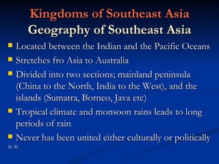 Kingdoms of Southeast Asia Geography of Southeast Asia Located between the Indian and the Pacific Oceans Stretches fro Asia to Australia Divided into two sections; mainland peninsula (China to the North, India to the West), and the islands (Sumatra, Borneo, Java etc) Tropical climate and monsoon rains leads to long periods of rain Never has been united either culturally or politically M. W. 