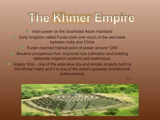 main power on the Southeast Asian mainland Early kingdom called Funan took over much of the sea trade between India and China Funan reached highest point of power around 1200 Became prosperous from improved rice cultivation and building elaborate irrigation systems and waterways. Angkor Wat – one of the extensive city-and-temple projects built by the Khmer rulers and it is one of the world’s greatest architectural achievements K. L. 