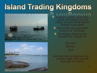 Dynasty called ‘Sailendra’ ruled a kingdom on the island of Java while Khmer Empire expanded Fell under the powerful empire of ‘Srivijaya’ Srivvijaya ruled waters around the islands of: Sumatra Borneo Java and became prosperous by taxing trade that passed through its waters K. L. 