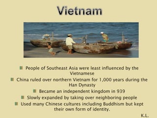 People of Southeast Asia were least influenced by the Vietnamese China ruled over northern Vietnam for 1,000 years during the Han Dynasty Became an independent kingdom in 939 Slowly expanded by taking over neighboring people Used many Chinese cultures including Buddhism but kept their own form of identity. K.L. 