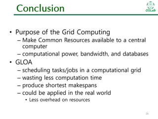 Conclusion

OSLab

• Purpose of the Grid Computing
– Make Common Resources available to a central
computer
– computational power, bandwidth, and databases

• GLOA
–
–
–
–

scheduling tasks/jobs in a computational grid
wasting less computation time
produce shortest makespans
could be applied in the real world
• Less overhead on resources
16

 