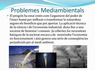 Problemes MediambientalsEl progrés ha estat entès com l'argument del poder de l'ésser humà per millorar o transformar la naturalesa segons els beneficis que pot aportar. La aplicació tècnica de la ciència i de l'economia industrial, dona lloc a una societat de benestar i consum. Ja cobertes les necessitats bàsiques de la societat encara a de  mantindre l'economia en funcionament i això genera una sèrie de conseqüències perjudicials per al medi ambient.