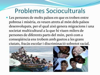 Problemes SocioculturalsLes persones de molts països en que es troben entre pobresa i misèria, es veuen atrets al món dels països desenvolupats, per el qual això genera migracions i una societat multicultural a la que hi viuen milers de persones de diferents parts del món, però com a conseqüència ens trobem amb guetos a les grans ciutats, fracàs escolar i discriminació sobretot racial.
