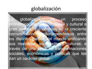 globalización La globalización es un proceso económico, tecnológico, social y cultural a gran escala, que consiste en la creciente comunicación e interdependencia entre los distintos países del mundo unificando sus mercados, sociedades y culturas. a través de una serie de transformaciones sociales, económicas y políticas que les dan un carácter global 