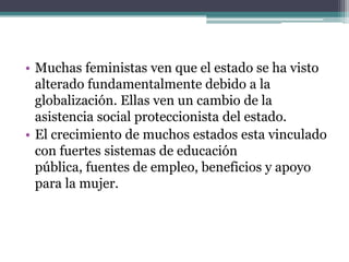 • Muchas feministas ven que el estado se ha visto
  alterado fundamentalmente debido a la
  globalización. Ellas ven un cambio de la
  asistencia social proteccionista del estado.
• El crecimiento de muchos estados esta vinculado
  con fuertes sistemas de educación
  pública, fuentes de empleo, beneficios y apoyo
  para la mujer.
 