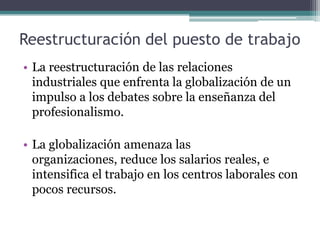 Reestructuración del puesto de trabajo
• La reestructuración de las relaciones
  industriales que enfrenta la globalización de un
  impulso a los debates sobre la enseñanza del
  profesionalismo.

• La globalización amenaza las
  organizaciones, reduce los salarios reales, e
  intensifica el trabajo en los centros laborales con
  pocos recursos.
 