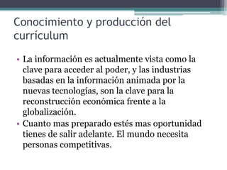 Conocimiento y producción del
currículum
• La información es actualmente vista como la
  clave para acceder al poder, y las industrias
  basadas en la información animada por la
  nuevas tecnologías, son la clave para la
  reconstrucción económica frente a la
  globalización.
• Cuanto mas preparado estés mas oportunidad
  tienes de salir adelante. El mundo necesita
  personas competitivas.
 